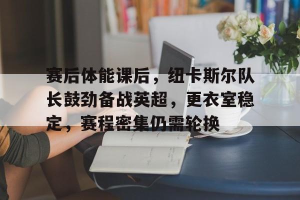 乐鱼app-赛后体能课后，纽卡斯尔队长鼓劲备战英超，更衣室稳定，赛程密集仍需轮换的简单介绍