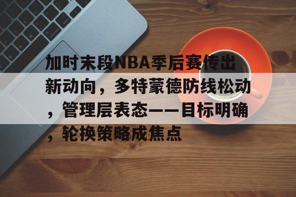 乐鱼-包含加时末段NBA季后赛传出新动向，多特蒙德防线松动，管理层表态——目标明确，轮换策略成焦点的词条