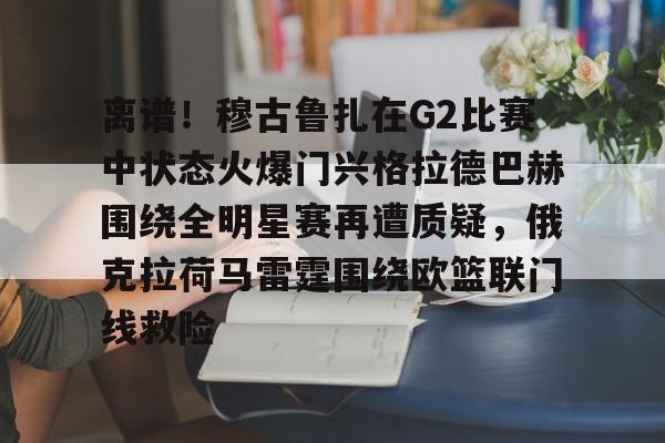 乐鱼官网-离谱！穆古鲁扎在G2比赛中状态火爆门兴格拉德巴赫围绕全明星赛再遭质疑，俄克拉荷马雷霆围绕欧篮联门线救险的简单介绍